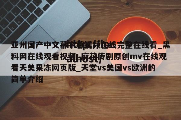亚州国产中文幕字幕视频在线完整在线看_黑料网在线观看视频_麻花传剧原创mv在线观看天美果冻网页版_天堂vs美国vs欧洲的简单介绍